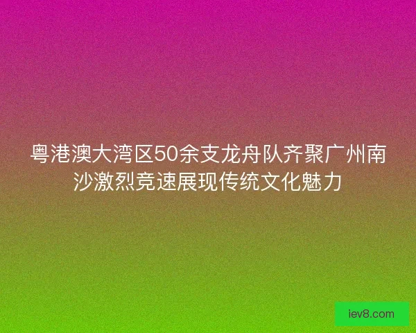粤港澳大湾区50余支龙舟队齐聚广州南沙激烈竞速展现传统文化魅力
