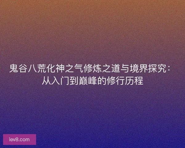 鬼谷八荒化神之气修炼之道与境界探究：从入门到巅峰的修行历程
