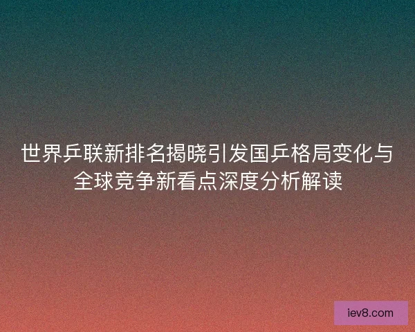 世界乒联新排名揭晓引发国乒格局变化与全球竞争新看点深度分析解读