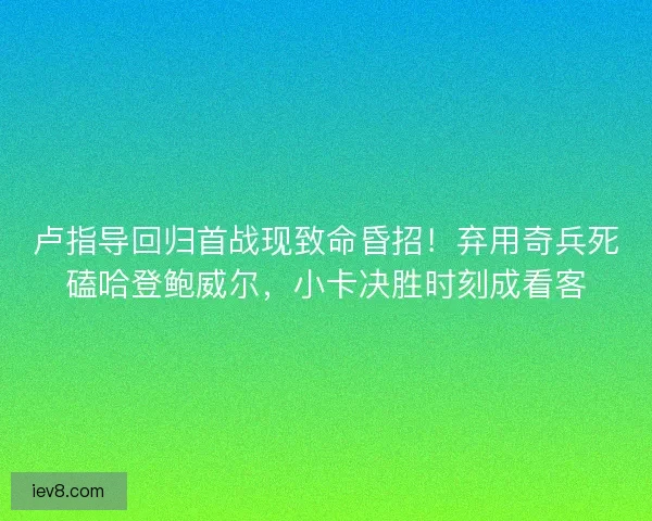 卢指导回归首战现致命昏招！弃用奇兵死磕哈登鲍威尔，小卡决胜时刻成看客