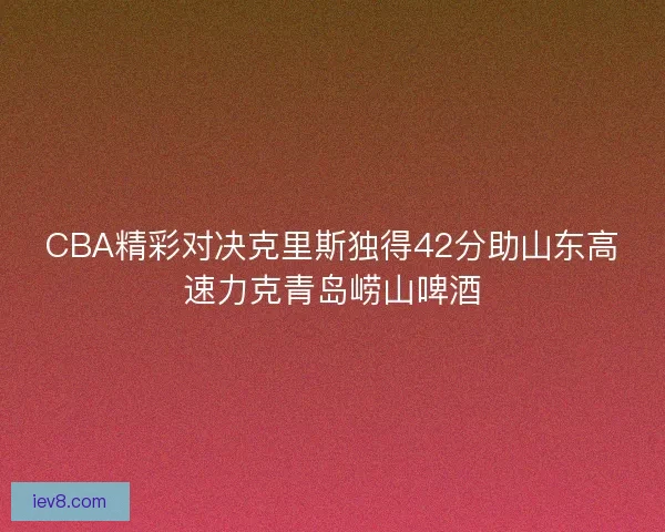 CBA精彩对决克里斯独得42分助山东高速力克青岛崂山啤酒