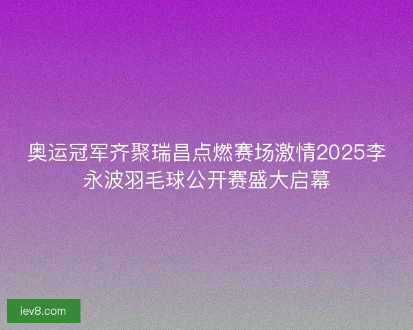 奥运冠军齐聚瑞昌点燃赛场激情2025李永波羽毛球公开赛盛大启幕