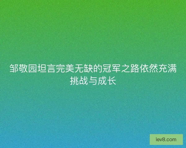 邹敬园坦言完美无缺的冠军之路依然充满挑战与成长