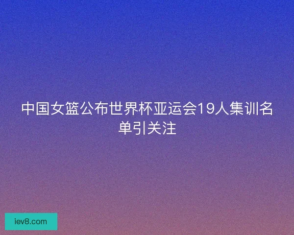 中国女篮公布世界杯亚运会19人集训名单引关注