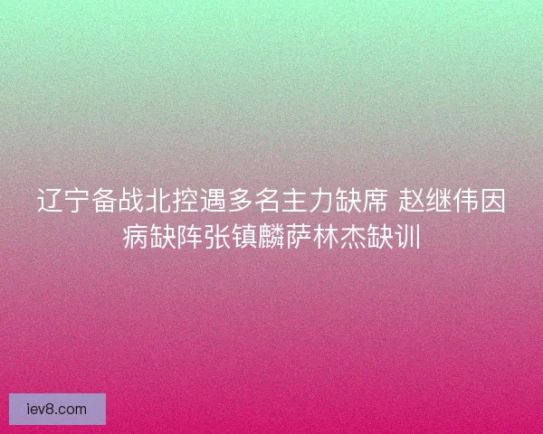 辽宁备战北控遇多名主力缺席 赵继伟因病缺阵张镇麟萨林杰缺训