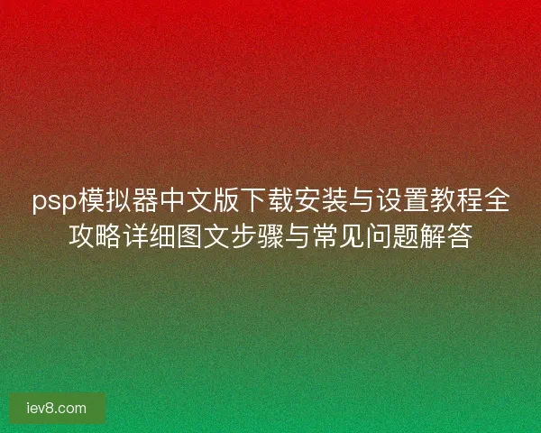 psp模拟器中文版下载安装与设置教程全攻略详细图文步骤与常见问题解答