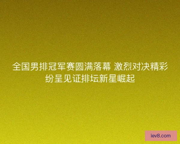 全国男排冠军赛圆满落幕 激烈对决精彩纷呈见证排坛新星崛起