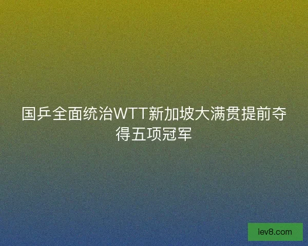 国乒全面统治WTT新加坡大满贯提前夺得五项冠军