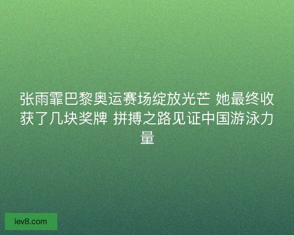 张雨霏巴黎奥运赛场绽放光芒 她最终收获了几块奖牌 拼搏之路见证中国游泳力量