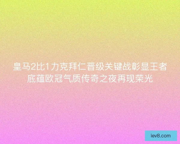 皇马2比1力克拜仁晋级关键战彰显王者底蕴欧冠气质传奇之夜再现荣光