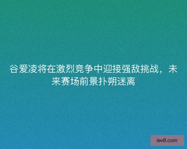 谷爱凌将在激烈竞争中迎接强敌挑战，未来赛场前景扑朔迷离