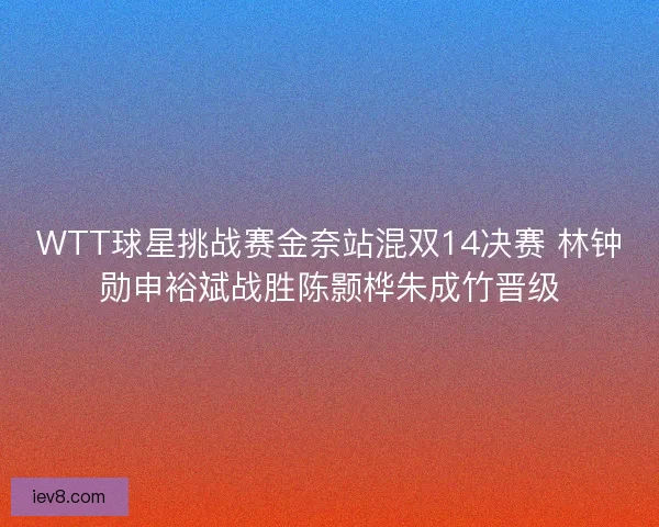 WTT球星挑战赛金奈站混双14决赛 林钟勋申裕斌战胜陈颢桦朱成竹晋级