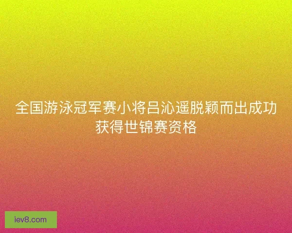 全国游泳冠军赛小将吕沁遥脱颖而出成功获得世锦赛资格